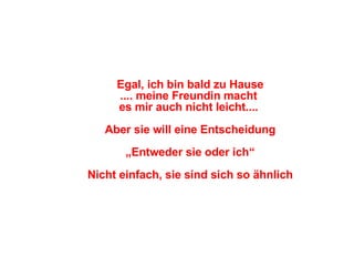 Egal, ich bin bald zu Hause .... meine Freundin macht  es mir auch nicht leicht....  Aber sie will eine Entscheidung „ Entweder sie oder ich“ Nicht einfach, sie sind sich so ähnlich 