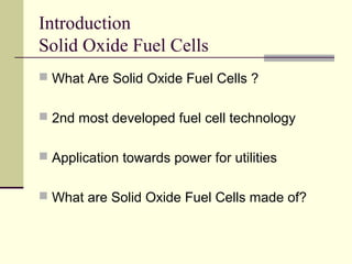 Introduction
Solid Oxide Fuel Cells
What Are Solid Oxide Fuel Cells ?
2nd most developed fuel cell technology
Application towards power for utilities
What are Solid Oxide Fuel Cells made of?