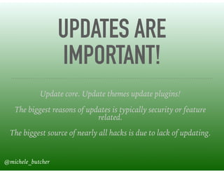 UPDATES ARE
IMPORTANT!
Update core. Update themes update plugins!
The biggest reasons of updates is typically security or feature
related.
The biggest source of nearly all hacks is due to lack of updating.
@michele_butcher
 