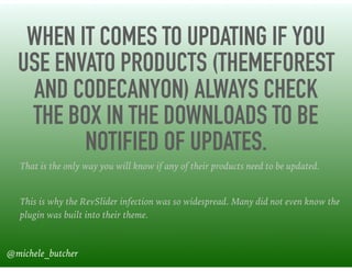 WHEN IT COMES TO UPDATING IF YOU
USE ENVATO PRODUCTS (THEMEFOREST
AND CODECANYON) ALWAYS CHECK
THE BOX IN THE DOWNLOADS TO BE
NOTIFIED OF UPDATES.
That is the only way you will know if any of their products need to be updated.
This is why the RevSlider infection was so widespread. Many did not even know the
plugin was built into their theme.
@michele_butcher
 