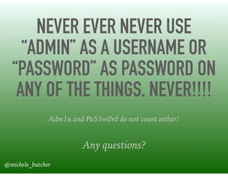 NEVER EVER NEVER USE
“ADMIN” AS A USERNAME OR
“PASSWORD” AS PASSWORD ON
ANY OF THE THINGS. NEVER!!!!
Any questions?
Adm1n and Pa55w0rd do not count either!
@michele_butcher
 