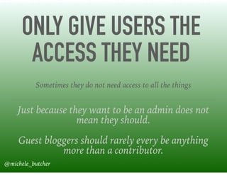 ONLY GIVE USERS THE
ACCESS THEY NEED
Just because they want to be an admin does not
mean they should.
Guest bloggers should rarely every be anything
more than a contributor.
Sometimes they do not need access to all the things
@michele_butcher
 