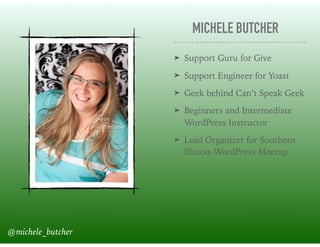 MICHELE BUTCHER
➤ Support Guru for Give
➤ Support Engineer for Yoast
➤ Geek behind Can’t Speak Geek
➤ Beginners and Intermediate
WordPress Instructor
➤ Lead Organizer for Southern
Illinois WordPress Meetup
@michele_butcher
 