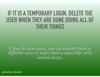 IF IT IS A TEMPORARY LOGIN, DELETE THE
USER WHEN THEY ARE DONE DOING ALL OF
THEIR THINGS
If they do have posts, you can convert them to
diﬀerent users or make them a subscriber with
limited access.
@michele_butcher
 