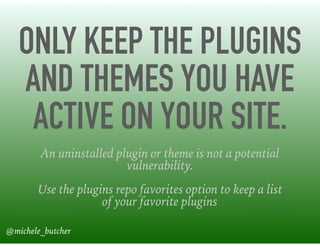 ONLY KEEP THE PLUGINS
AND THEMES YOU HAVE
ACTIVE ON YOUR SITE.
An uninstalled plugin or theme is not a potential
vulnerability.
Use the plugins repo favorites option to keep a list
of your favorite plugins
@michele_butcher
 
