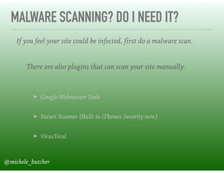 MALWARE SCANNING? DO I NEED IT?
➤ Google Webmaster Tools 
➤ Sucuri Scanner (Built in iThemes Security now) 
➤ VirusTotal
If you feel your site could be infected, first do a malware scan.
There are also plugins that can scan your site manually.
@michele_butcher
 