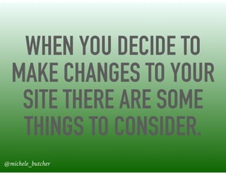 WHEN YOU DECIDE TO
MAKE CHANGES TO YOUR
SITE THERE ARE SOME
THINGS TO CONSIDER.
@michele_butcher
 