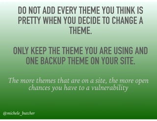 DO NOT ADD EVERY THEME YOU THINK IS
PRETTY WHEN YOU DECIDE TO CHANGE A
THEME. 
ONLY KEEP THE THEME YOU ARE USING AND
ONE BACKUP THEME ON YOUR SITE.
The more themes that are on a site, the more open
chances you have to a vulnerability
@michele_butcher
 
