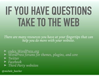 IF YOU HAVE QUESTIONS
TAKE TO THE WEB
There are many resources you have at your ﬁngertips that can
help you do more with your website. 
➤ codex.WordPress.org
➤ WordPress forums for themes, plugins, and core
➤ Twitter
➤ Facebook
➤ Third Party websites
@michele_butcher
 