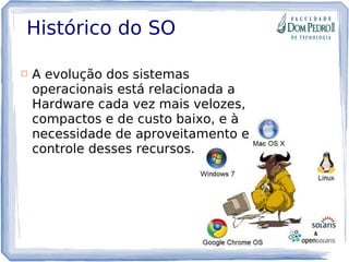 Histórico do SO
 A evolução dos sistemas
operacionais está relacionada a
Hardware cada vez mais velozes,
compactos e de custo baixo, e à
necessidade de aproveitamento e
controle desses recursos.
 