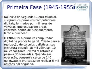 Primeira Fase (1945-1955)
 No início da Segunda Guerra Mundial,
surgiram os primeiros computadores
digitais, formados por milhares de
válvulas, que ocupavam áreas
enormes, sendo de funcionamento
lento e duvidoso.
 O ENIAC foi o primeiro computador
digital de propósito geral. Criado para a
realização de cálculos balísticos, sua
estrutura possuía 18 mil válvulas, 10
mil capacitores, 70 mil resistores e
pesava 30 toneladas. Quando em
operação, consumia cerca de 140
quilowatts e era capaz de realizar 5 mil
adições por segundo.
 