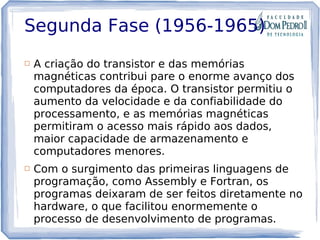 Segunda Fase (1956-1965)
 A criação do transistor e das memórias
magnéticas contribui pare o enorme avanço dos
computadores da época. O transistor permitiu o
aumento da velocidade e da confiabilidade do
processamento, e as memórias magnéticas
permitiram o acesso mais rápido aos dados,
maior capacidade de armazenamento e
computadores menores.
 Com o surgimento das primeiras linguagens de
programação, como Assembly e Fortran, os
programas deixaram de ser feitos diretamente no
hardware, o que facilitou enormemente o
processo de desenvolvimento de programas.
 