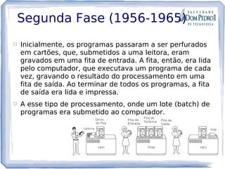 Segunda Fase (1956-1965)
 Inicialmente, os programas passaram a ser perfurados
em cartões, que, submetidos a uma leitora, eram
gravados em uma fita de entrada. A fita, então, era lida
pelo computador, que executava um programa de cada
vez, gravando o resultado do processamento em uma
fita de saída. Ao terminar de todos os programas, a fita
de saída era lida e impressa.
 A esse tipo de processamento, onde um lote (batch) de
programas era submetido ao computador.
 