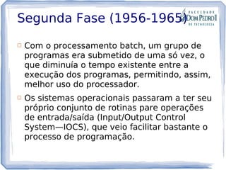 Segunda Fase (1956-1965)
 Com o processamento batch, um grupo de
programas era submetido de uma só vez, o
que diminuía o tempo existente entre a
execução dos programas, permitindo, assim,
melhor uso do processador.
 Os sistemas operacionais passaram a ter seu
próprio conjunto de rotinas pare operações
de entrada/saída (Input/Output Control
System—IOCS), que veio facilitar bastante o
processo de programação.
 