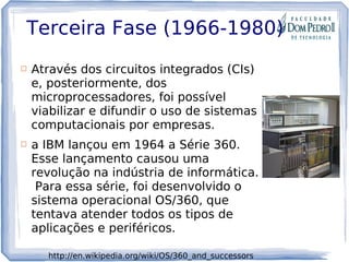 Terceira Fase (1966-1980)
 Através dos circuitos integrados (CIs)
e, posteriormente, dos
microprocessadores, foi possível
viabilizar e difundir o uso de sistemas
computacionais por empresas.
 a IBM lançou em 1964 a Série 360.
Esse lançamento causou uma
revolução na indústria de informática.
 Para essa série, foi desenvolvido o
sistema operacional OS/360, que
tentava atender todos os tipos de
aplicações e periféricos. 
http://en.wikipedia.org/wiki/OS/360_and_successors
 