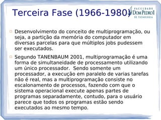 Terceira Fase (1966-1980)
 Desenvolvimento do conceito de multiprogramação, ou
seja, a partição da memória do computador em
diversas parcelas para que múltiplos jobs pudessem
ser executados.
 Segundo TANENBAUM 2001, multiprogramação é uma
forma de simultaneidade de processamento utilizando
um único processador. Sendo somente um
processador, a execução em paralelo de varias tarefas
não é real, mas a multiprogramação consiste no
escalonamento de processos, fazendo com que o
sistema operacional execute apenas partes de
programas separadamente, contudo, para o usuário
parece que todos os programas estão sendo
executados ao mesmo tempo.
 