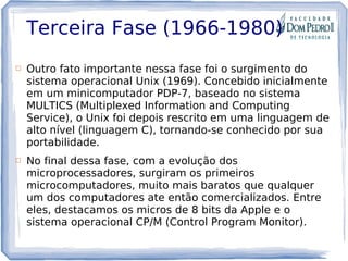Terceira Fase (1966-1980)
 Outro fato importante nessa fase foi o surgimento do
sistema operacional Unix (1969). Concebido inicialmente
em um minicomputador PDP-7, baseado no sistema
MULTICS (Multiplexed Information and Computing
Service), o Unix foi depois rescrito em uma linguagem de
alto nível (linguagem C), tornando-se conhecido por sua
portabilidade.
 No final dessa fase, com a evolução dos
microprocessadores, surgiram os primeiros
microcomputadores, muito mais baratos que qualquer
um dos computadores ate então comercializados. Entre
eles, destacamos os micros de 8 bits da Apple e o
sistema operacional CP/M (Control Program Monitor).
 
