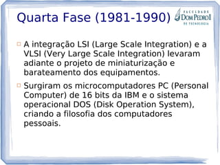 Quarta Fase (1981-1990)
 A integração LSI (Large Scale Integration) e a
VLSI (Very Large Scale Integration) levaram
adiante o projeto de miniaturização e
barateamento dos equipamentos.
 Surgiram os microcomputadores PC (Personal
Computer) de 16 bits da IBM e o sistema
operacional DOS (Disk Operation System),
criando a filosofia dos computadores
pessoais.
 