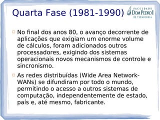 Quarta Fase (1981-1990)
 No final dos anos 80, o avanço decorrente de
aplicações que exigiam um enorme volume
de cálculos, foram adicionados outros
processadores, exigindo dos sistemas
operacionais novos mecanismos de controle e
sincronismo.
 As redes distribuídas (Wide Area Network-
WANs) se difundiram por todo o mundo,
permitindo o acesso a outros sistemas de
computação, independentemente de estado,
país e, até mesmo, fabricante. 
 