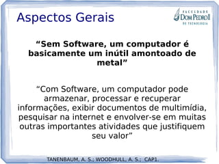Aspectos Gerais
“Sem Software, um computador é
basicamente um inútil amontoado de
metal”
“Com Software, um computador pode
armazenar, processar e recuperar
informações, exibir documentos de multimídia,
pesquisar na internet e envolver-se em muitas
outras importantes atividades que justifiquem
seu valor”
TANENBAUM, A. S.; WOODHULL, A. S.; CAP1.
 