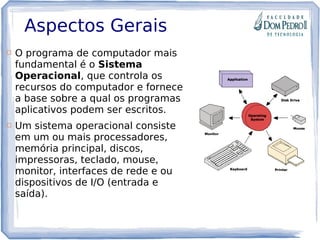Aspectos Gerais
 O programa de computador mais
fundamental é o Sistema
Operacional, que controla os
recursos do computador e fornece
a base sobre a qual os programas
aplicativos podem ser escritos.
 Um sistema operacional consiste
em um ou mais processadores,
memória principal, discos,
impressoras, teclado, mouse,
monitor, interfaces de rede e ou
dispositivos de I/O (entrada e
saída).
 