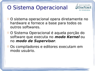 O Sistema Operacional
 O sistema operacional opera diretamente no
hardware e fornece a base para todos os
outros softwares.
 O Sistema Operacional é aquela porção do
software que executa no modo Kernel ou
no modo de Supervisor.
 Os compiladores e editores executam em
modo usuário.
 