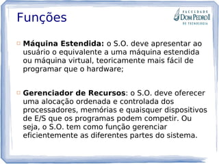 Funções
 Máquina Estendida: o S.O. deve apresentar ao
usuário o equivalente a uma máquina estendida
ou máquina virtual, teoricamente mais fácil de
programar que o hardware;
 Gerenciador de Recursos: o S.O. deve oferecer
uma alocação ordenada e controlada dos
processadores, memórias e quaisquer dispositivos
de E/S que os programas podem competir. Ou
seja, o S.O. tem como função gerenciar
eficientemente as diferentes partes do sistema.
 