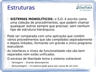 Estruturas
 SISTEMAS MONOLÍTICOS: o S.O. é escrito como
uma coleção de procedimentos, que podem chamar
quaisquer outros sempre que precisar, sem nenhum
tipo de estrutura hierárquica;
 Pode ser comparada com uma aplicação que contém
vários procedimentos que são compilados separadamente
e depois linkados, formando um grande e único programa
executável.
 As interfaces e níveis de funcionalidade não são bem
separados nem estão unificados.
 O excesso de liberdade torna o sistema vulnerável.
 Vantagem: – Grande desempenho
 Desvantagem: – O sistema pode parar por causa de um erro.
 