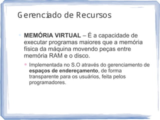 Gerenciado de Recursos
 MEMÓRIA VIRTUAL – É a capacidade de
executar programas maiores que a memória
física da máquina movendo peças entre
memória RAM e o disco.
 Implementada no S.O através do gerenciamento de
espaços de endereçamento, de forma
transparente para os usuários, feita pelos
programadores.
10
 
