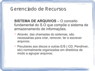 Gerenciado de Recursos
 SISTEMA DE ARQUIVOS – O conceito
fundamental do S.O que compõe o sistema de
armazenamento de informações.
 Através das chamadas do sistemas, são
necessárias para criar, remover, ler e escrever
arquivos;
 Peculiares aos discos e outras E/S ( CD, Pendriver,
etc) normalmente organizadas em diretórios de
modo a agrupar arquivos;
11
 