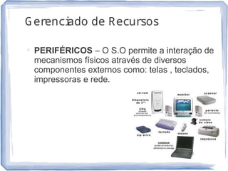 Gerenciado de Recursos
 PERIFÉRICOS – O S.O permite a interação de
mecanismos físicos através de diversos
componentes externos como: telas , teclados,
impressoras e rede.
12
 