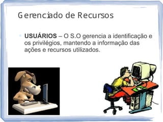 Gerenciado de Recursos
 USUÁRIOS – O S.O gerencia a identificação e
os privilégios, mantendo a informação das
ações e recursos utilizados.
13
 