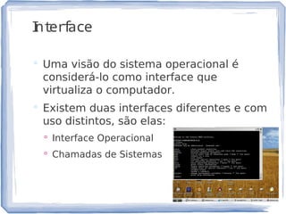 Interface
 Uma visão do sistema operacional é
considerá-lo como interface que
virtualiza o computador.
 Existem duas interfaces diferentes e com
uso distintos, são elas:
 Interface Operacional
 Chamadas de Sistemas
15
 
