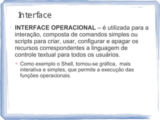 Interface
 INTERFACE OPERACIONAL – é utilizada para a
interação, composta de comandos simples ou
scripts para criar, usar, configurar e apagar os
recursos correspondentes a linguagem de
controle textual para todos os usuários.
 Como exemplo o Shell, tornou-se gráfica, mais
interativa e simples, que permite a execução das
funções operacionais.
16
 