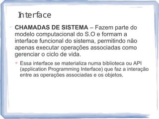 Interface
 CHAMADAS DE SISTEMA – Fazem parte do
modelo computacional do S.O e formam a
interface funcional do sistema, permitindo não
apenas executar operações associadas como
gerenciar o ciclo de vida.
 Essa interface se materializa numa biblioteca ou API
(application Programming Interface) que faz a interação
entre as operações associadas e os objetos.
17
 