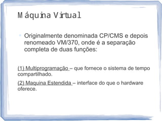 M áquina Virtual
 Originalmente denominada CP/CMS e depois
renomeado VM/370, onde é a separação
completa de duas funções:
(1) Multiprogramação – que fornece o sistema de tempo
compartilhado.
(2) Maquina Estendida – interface do que o hardware
oferece.
18
 