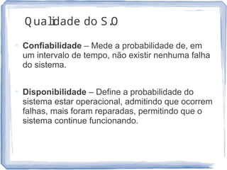 Q ualidade do S.O
 Confiabilidade – Mede a probabilidade de, em
um intervalo de tempo, não existir nenhuma falha
do sistema.
 Disponibilidade – Define a probabilidade do
sistema estar operacional, admitindo que ocorrem
falhas, mais foram reparadas, permitindo que o
sistema continue funcionando.
22
 