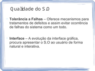 Q ualidade do S.O
 Tolerância a Falhas – Oferece mecanismos para
tratamentos de defeitos e assim evitar ocorrência
de falhas do sistema como um todo.
 Interface – A evolução da interface gráfica,
procura apresentar o S.O ao usuário de forma
natural e interativa.
23
 