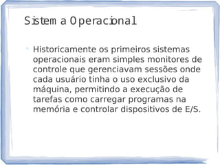 Sistem a O peracional
 Historicamente os primeiros sistemas
operacionais eram simples monitores de
controle que gerenciavam sessões onde
cada usuário tinha o uso exclusivo da
máquina, permitindo a execução de
tarefas como carregar programas na
memória e controlar dispositivos de E/S.
3
 