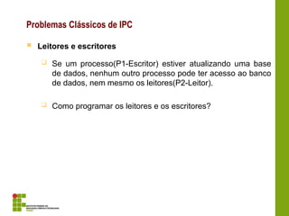 Problemas Clássicos de IPC
 Leitores e escritores
 Se um processo(P1-Escritor) estiver atualizando uma base
de dados, nenhum outro processo pode ter acesso ao banco
de dados, nem mesmo os leitores(P2-Leitor).
 Como programar os leitores e os escritores?
 