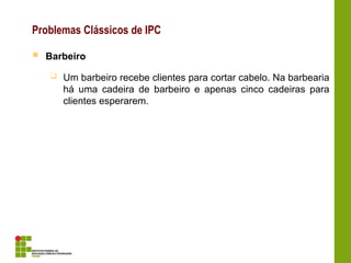 Problemas Clássicos de IPC
 Barbeiro
 Um barbeiro recebe clientes para cortar cabelo. Na barbearia
há uma cadeira de barbeiro e apenas cinco cadeiras para
clientes esperarem.
 