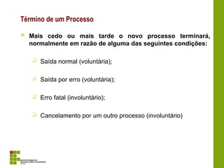 Término de um Processo
 Mais cedo ou mais tarde o novo processo terminará,
normalmente em razão de alguma das seguintes condições:
 Saída normal (voluntária);
 Saída por erro (voluntária);
 Erro fatal (involuntário);
 Cancelamento por um outro processo (involuntário)
 