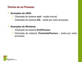 Término de um Processo
 Exemplos do UNIX:
 Chamada do sistema exit – saída normal;
 Chamada do sistema kill – saída por outro processo;
 Exemplos do Windows:
 Chamada do sistema ExitProcess;
 Chamada do sistema TerminateProcess – saída por outro
processo;
 