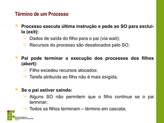 Término de um Processo
 Processo executa última instrução e pede ao SO para excluí-
la (exit):
 Dados de saída do filho para o pai (via wait);
 Recursos do processo são desalocados pelo SO;
 Pai pode terminar a execução dos processos dos filhos
(abort):
 Filho excedeu recursos alocados;
 Tarefa atribuída ao filho não é mais exigida;
 Se o pai estiver saindo:
 Alguns SO não permitem que o filho continue se o pai
terminar;
 Todos os filhos terminam – término em cascata;
 