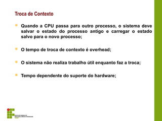Troca de Contexto
 Quando a CPU passa para outro processo, o sistema deve
salvar o estado do processo antigo e carregar o estado
salvo para o novo processo;
 O tempo de troca de contexto é overhead;
 O sistema não realiza trabalho útil enquanto faz a troca;
 Tempo dependente do suporte do hardware;
 