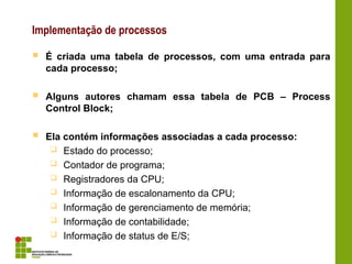 Implementação de processos
 É criada uma tabela de processos, com uma entrada para
cada processo;
 Alguns autores chamam essa tabela de PCB – Process
Control Block;
 Ela contém informações associadas a cada processo:
 Estado do processo;
 Contador de programa;
 Registradores da CPU;
 Informação de escalonamento da CPU;
 Informação de gerenciamento de memória;
 Informação de contabilidade;
 Informação de status de E/S;
 