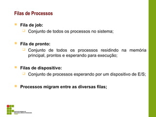 Filas de Processos
 Fila de job:
 Conjunto de todos os processos no sistema;
 Fila de pronto:
 Conjunto de todos os processos residindo na memória
principal, prontos e esperando para execução;
 Filas de dispositivo:
 Conjunto de processos esperando por um dispositivo de E/S;
 Processos migram entre as diversas filas;
 