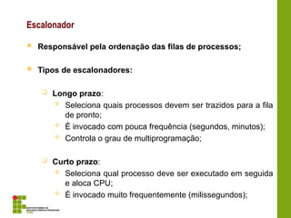Escalonador
 Responsável pela ordenação das filas de processos;
 Tipos de escalonadores:
 Longo prazo:
 Seleciona quais processos devem ser trazidos para a fila
de pronto;
 É invocado com pouca frequência (segundos, minutos);
 Controla o grau de multiprogramação;
 Curto prazo:
 Seleciona qual processo deve ser executado em seguida
e aloca CPU;
 É invocado muito frequentemente (milissegundos);
 