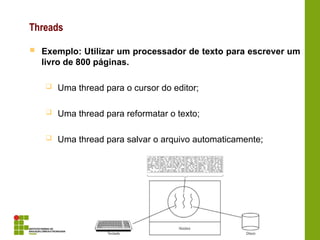 Threads
 Exemplo: Utilizar um processador de texto para escrever um
livro de 800 páginas.
 Uma thread para o cursor do editor;
 Uma thread para reformatar o texto;
 Uma thread para salvar o arquivo automaticamente;
 