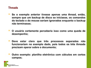 Threads
 Se o exemplo anterior tivesse apenas uma thread, então,
sempre que um backup de disco se iniciasse, os comandos
do teclado e do mouse seriam ignorados enquanto o backup
não terminasse;
 O usuário certamente perceberia isso como uma queda de
desempenho;
 Deve estar claro que três processos separados não
funcionariam no exemplo dado, pois todos os três threads
precisam operar sobre o documento;
 Outro exemplo: planilha eletrônica com cálculos em certos
campos;
 